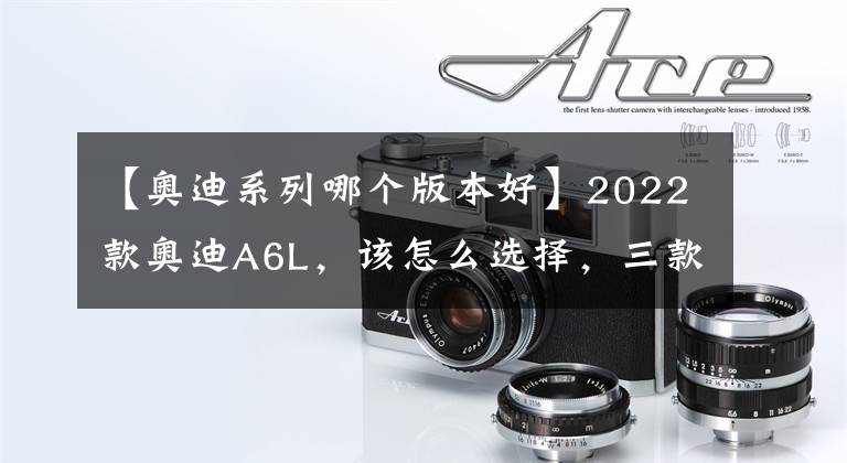 【奥迪系列哪个版本好】2022款奥迪A6L，该怎么选择，三款最值入手车型