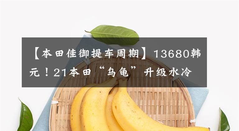 【本田佳御提车周期】13680韩元!21本田“乌龟”升级水冷发动机CBS维护