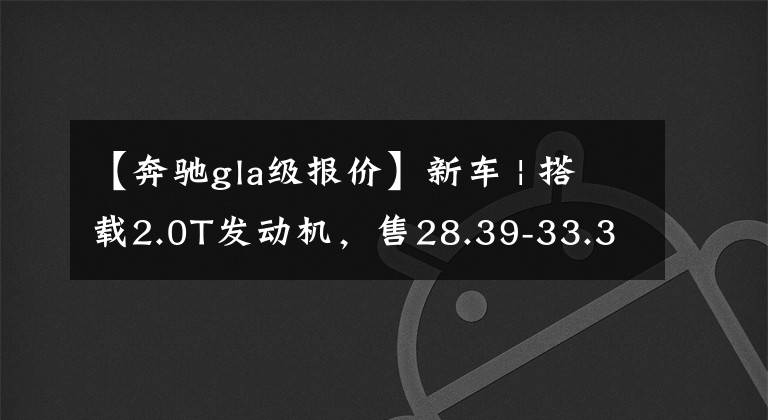 【奔驰gla级报价】新车 | 搭载2.0T发动机,售28.39-33.39万元!新款奔驰GLA正式上市