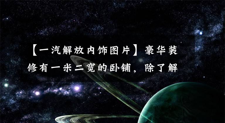【一汽解放内饰图片】豪华装修有一米二宽的卧铺，除了解放JH6至尊版，除了绿色桶还能拉什么？
