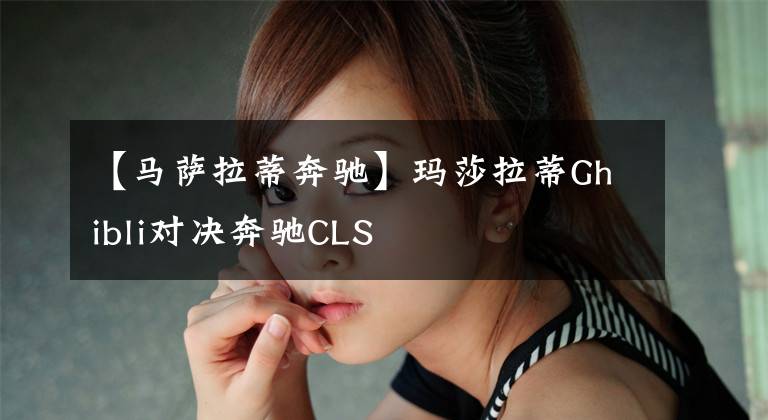 【马萨拉蒂奔驰】玛莎拉蒂Ghibli对决奔驰CLS