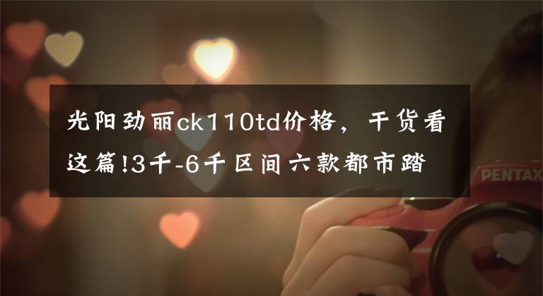光阳劲丽ck110td价格，干货看这篇!3千-6千区间六款都市踏板车，轻骑铃鹿经济，三阳TINI舒适度可以