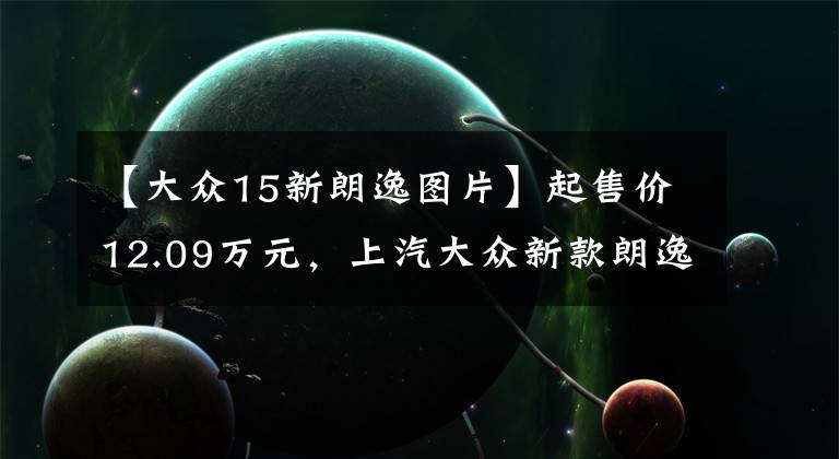 【大众15新朗逸图片】起售价12.09万元,上汽大众新款朗逸上市,你心动了吗?