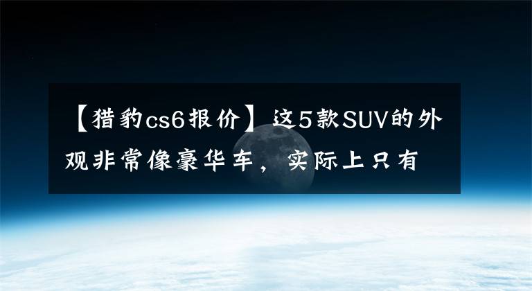【猎豹cs6报价】这5款SUV的外观非常像豪华车，实际上只有15万人，车主们坦言屡次碰瓷。