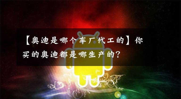 【奥迪是哪个车厂代工的】你买的奥迪都是哪生产的?