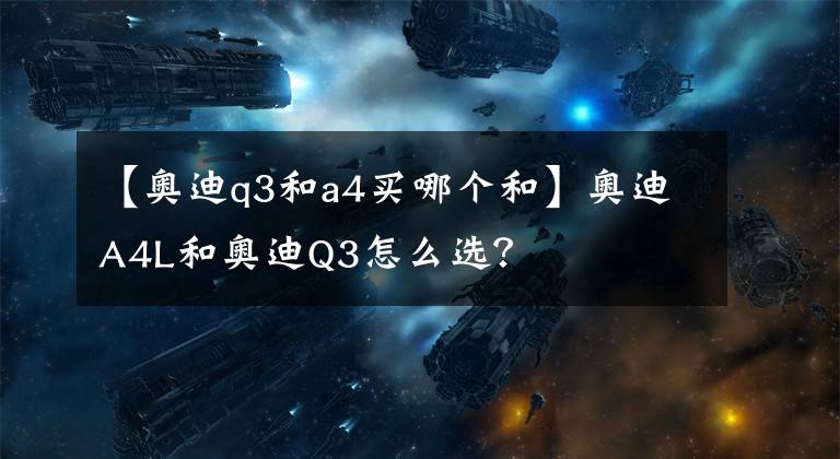 【奥迪q3和a4买哪个和】奥迪A4L和奥迪Q3怎么选?