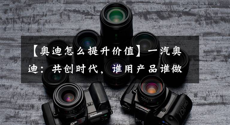 【奥迪怎么提升价值】一汽奥迪:共创时代,谁用产品谁做主