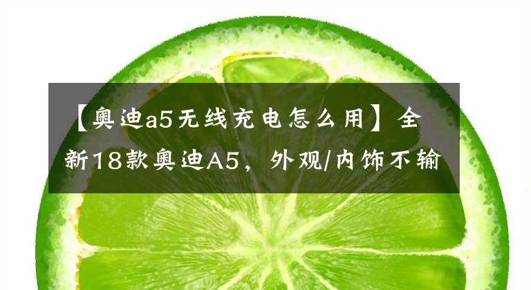 【奥迪a5无线充电怎么用】全新18款奥迪A5,外观/内饰不输百万奔驰S级!完胜国产宝马