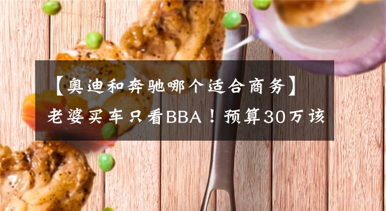 【奥迪和奔驰哪个适合商务】老婆买车只看BBA!预算30万该买奥迪A4L还是全新奔驰C?