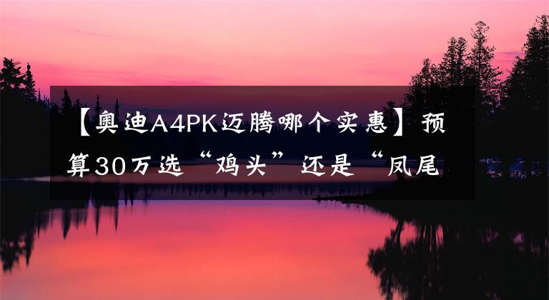 【奥迪A4PK迈腾哪个实惠】预算30万选“鸡头”还是“凤尾”？对比A4L、迈腾答案一目了然