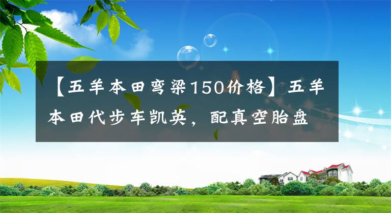 【五羊本田弯梁150价格】五羊本田代步车凯英,配真空胎盘查,可以跑山路,卖6980元。