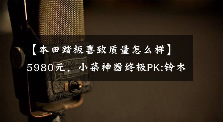 【本田踏板喜致质量怎么样】5980元,小菜神器终极PK:铃木西蒙125VS本田125(上图)