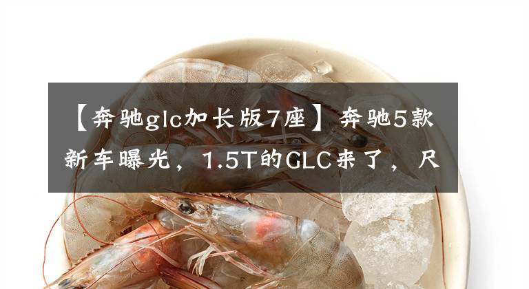 【奔驰glc加长版7座】奔驰5款新车曝光,1.5T的GLC来了,尺寸加长,还有7座