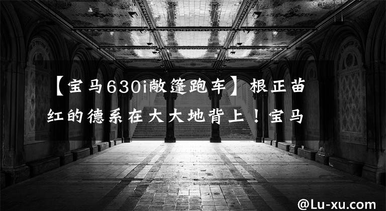 【宝马630i敞篷跑车】根正苗红的德系在大大地背上！宝马新的6系GT翻拍2.0T颜料引爆A7