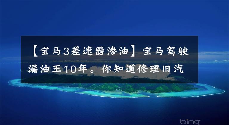 【宝马3差速器渗油】宝马驾驶漏油王10年。你知道修理旧汽车要注意什么吗?