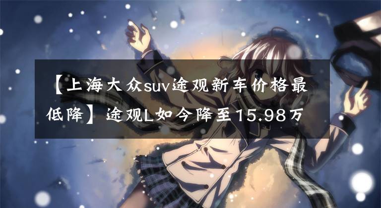 【上海大众suv途观新车价格最低降】途观L如今降至15.98万起，标配6个气囊，2.0T比1.4T还便宜