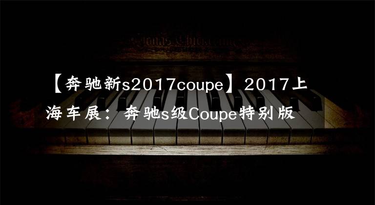 【奔驰新s2017coupe】2017上海车展:奔驰s级Coupe特别版发布。