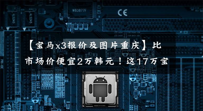 【宝马x3报价及图片重庆】比市场价便宜2万韩元!这17万宝马X3到底能不能买?