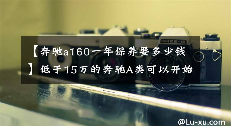 【奔驰a160一年保养要多少钱】低于15万的奔驰A类可以开始吗？先看看那辆两车的费用是多少。