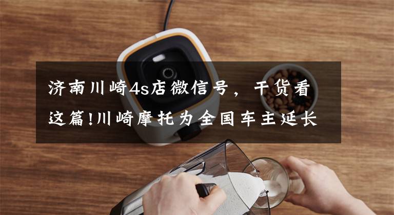 济南川崎4s店微信号,干货看这篇!川崎摩托为全国车主延长保修期