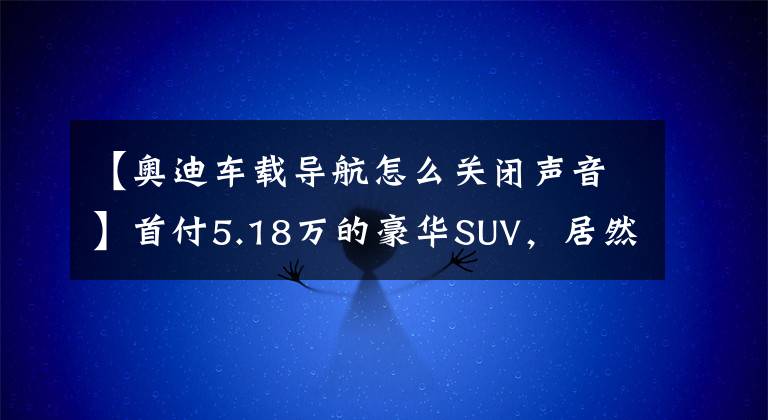【奥迪车载导航怎么关闭声音】首付5.18万的豪华SUV,居然还有这么多NB的隐藏功能!