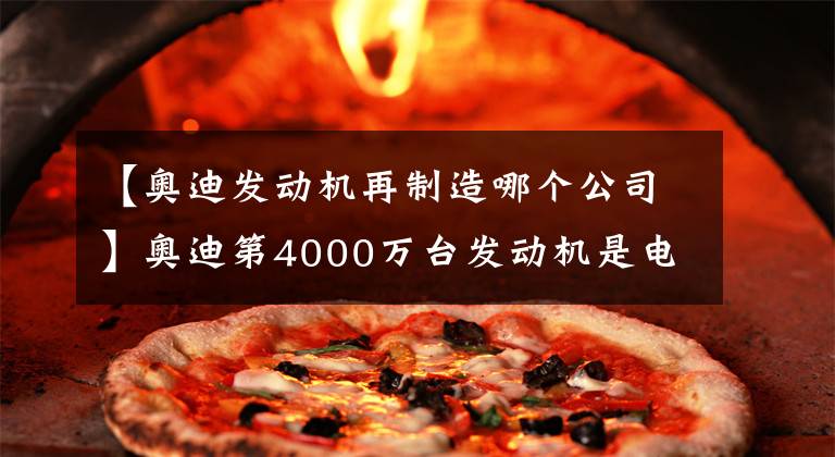 【奥迪发动机再制造哪个公司】奥迪第4000万台发动机是电动机，国产厂商宣告成功完成了弯道超车