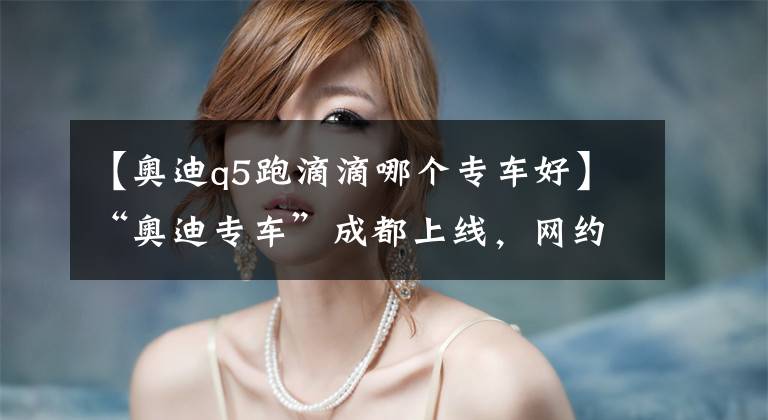 【奥迪q5跑滴滴哪个专车好】“奥迪专车”成都上线，网约车市场风云再起？