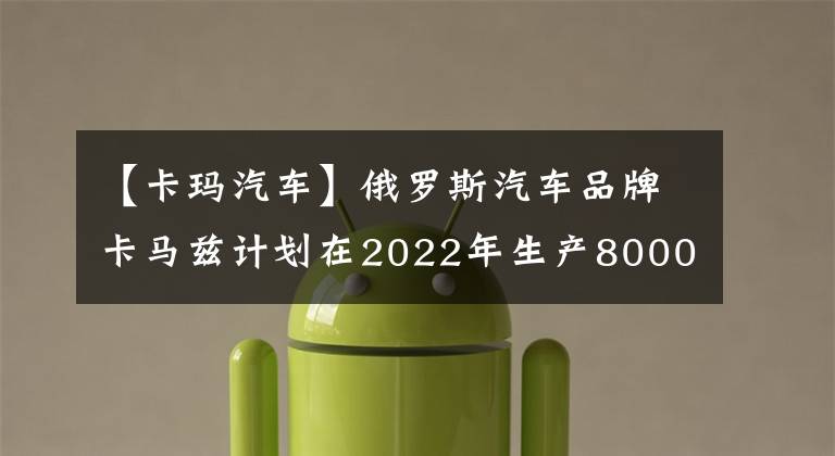 【卡玛汽车】俄罗斯汽车品牌卡马兹计划在2022年生产8000辆以上的K5代汽车