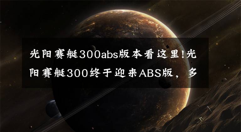 光阳赛艇300abs版本看这里!光阳赛艇300终于迎来ABS版，多处细节改动