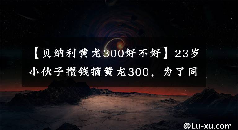 【贝纳利黄龙300好不好】23岁小伙子攒钱摘黄龙300,为了同步双毒,声波简直是中国的好声音。