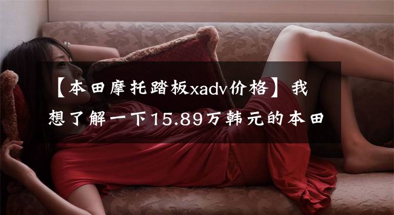 【本田摩托踏板xadv价格】我想了解一下15.89万韩元的本田横杆——X-ADV