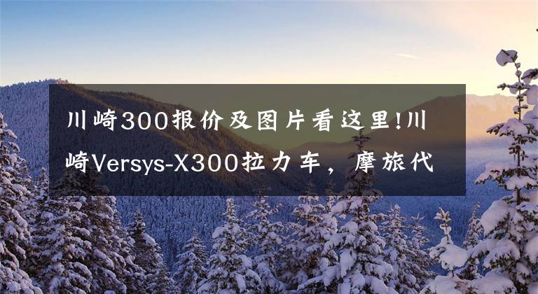 川崎300报价及图片看这里!川崎Versys-X300拉力车,摩旅代步两不误,具有强悍通过性