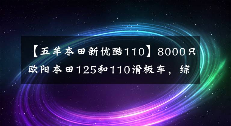 【五羊本田新优酷110】8000只欧阳本田125和110滑板车,综合水平更好的是什么?