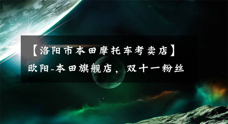 【洛阳市本田摩托车考卖店】欧阳-本田旗舰店，双十一粉丝嘉年华，诚意满满，如期到达。