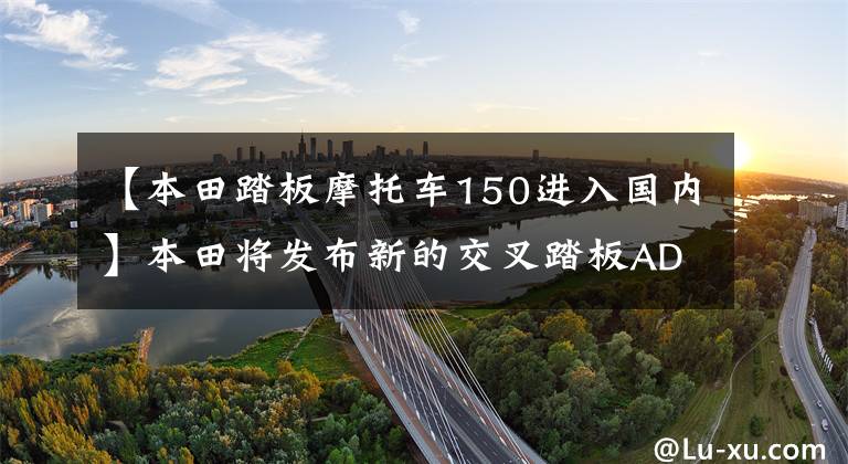【本田踏板摩托车150进入国内】本田将发布新的交叉踏板ADV160或在国内上市，国内价格将变得更加明朗。