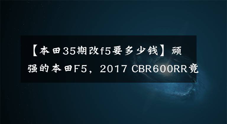 【本田35期改f5要多少钱】顽强的本田F5，2017 CBR600RR竟然有货。