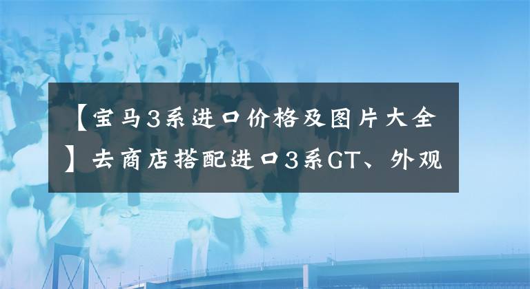 【宝马3系进口价格及图片大全】去商店搭配进口3系GT、外观黑武士、升降尾翼,价格优惠很大