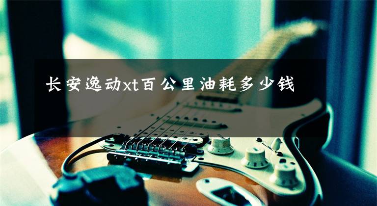 长安逸动xt百公里油耗多少钱