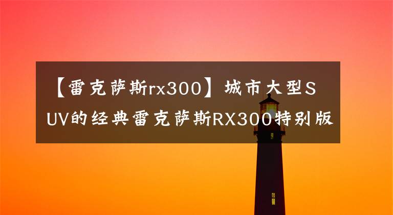 【雷克萨斯rx300】城市大型SUV的经典雷克萨斯RX300特别版上市了