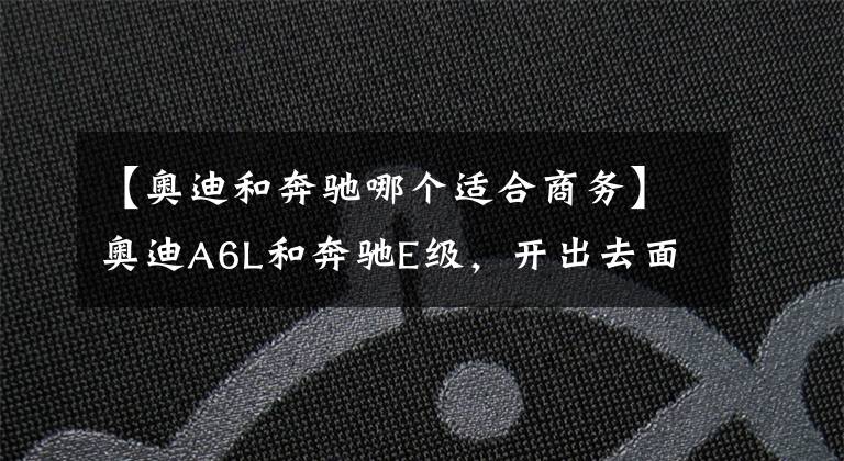【奥迪和奔驰哪个适合商务】奥迪A6L和奔驰E级,开出去面子里子都有,你会选择谁?