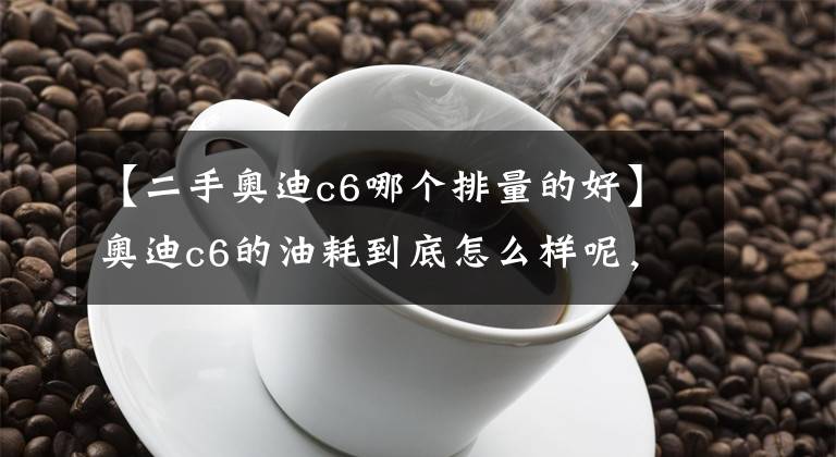 【二手奥迪c6哪个排量的好】奥迪c6的油耗到底怎么样呢，这样改会不会影响动力呢