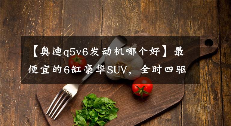 【奥迪q5v6发动机哪个好】最便宜的6缸豪华SUV，全时四驱14颗Bose均是标配，还比奥迪Q5大气
