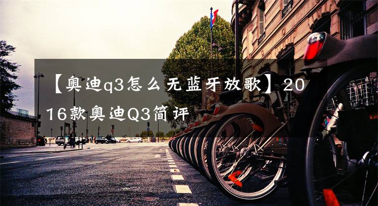 【奥迪q3怎么无蓝牙放歌】2016款奥迪Q3简评