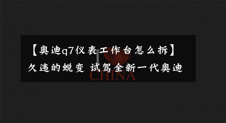 【奥迪q7仪表工作台怎么拆】久违的蜕变 试驾全新一代奥迪Q7 45 TFSI