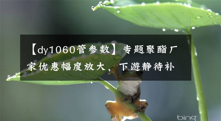 【dy1060管参数】专题聚酯厂家优惠幅度放大，下游静待补货时机