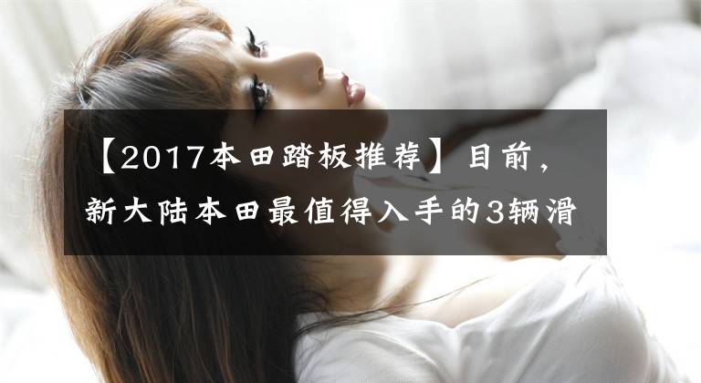 【2017本田踏板推荐】目前,新大陆本田最值得入手的3辆滑板车中最便宜的不到7000韩元