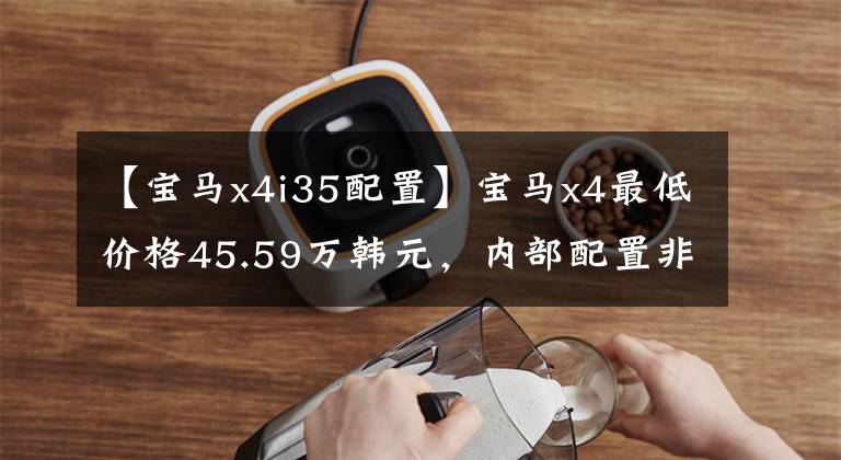 【宝马x4i35配置】宝马x4最低价格45.59万韩元,内部配置非常丰富,动力和操作良好。