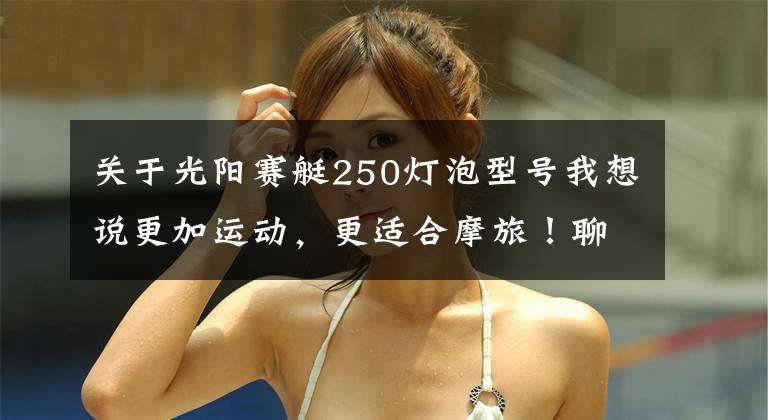关于光阳赛艇250灯泡型号我想说更加运动，更适合摩旅！聊聊光阳赛艇250 ABS至尊版