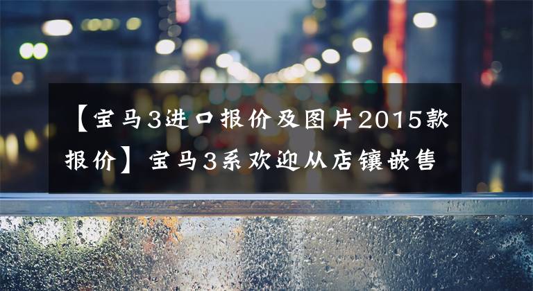 【宝马3进口报价及图片2015款报价】宝马3系欢迎从店镶嵌售价26.74万韩元开始