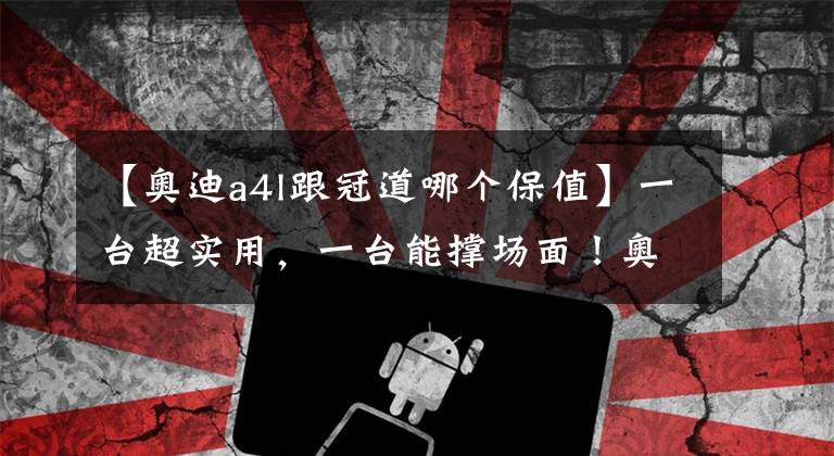 【奥迪a4l跟冠道哪个保值】一台超实用，一台能撑场面！奥迪A4L和本田冠道买哪个？